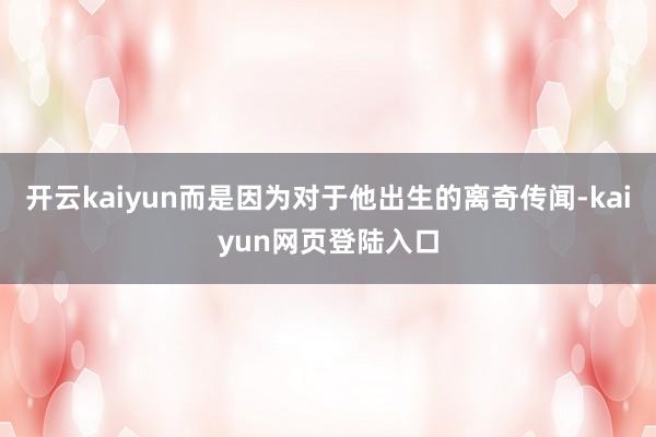 开云kaiyun而是因为对于他出生的离奇传闻-kaiyun网页登陆入口