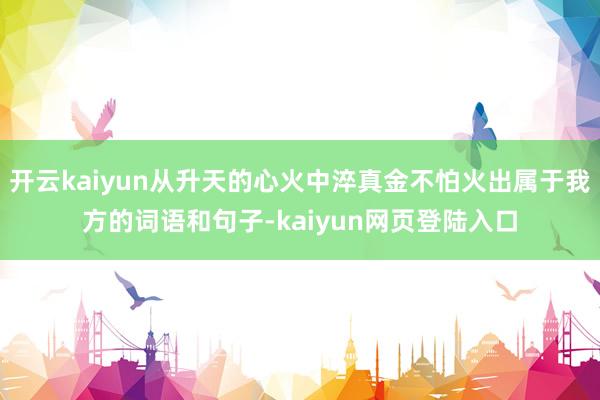 开云kaiyun从升天的心火中淬真金不怕火出属于我方的词语和句子-kaiyun网页登陆入口