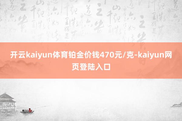 开云kaiyun体育铂金价钱470元/克-kaiyun网页登陆入口