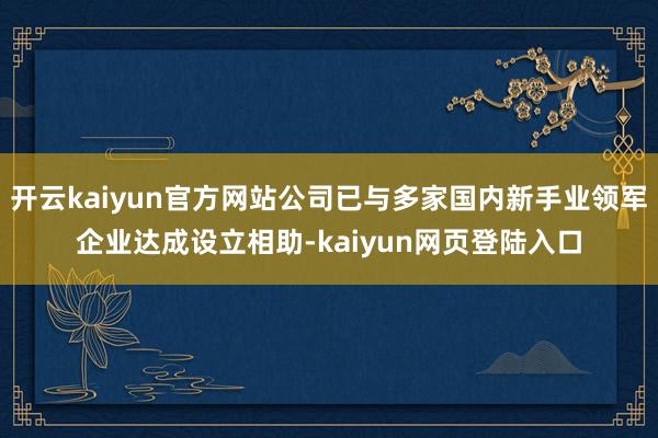 开云kaiyun官方网站公司已与多家国内新手业领军企业达成设立相助-kaiyun网页登陆入口