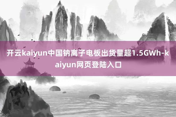 开云kaiyun中国钠离子电板出货量超1.5GWh-kaiyun网页登陆入口