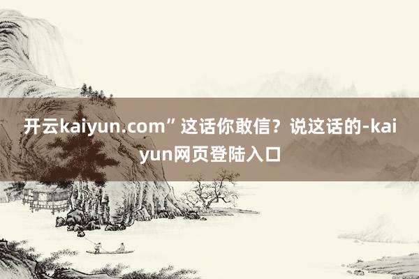 开云kaiyun.com”这话你敢信？说这话的-kaiyun网页登陆入口