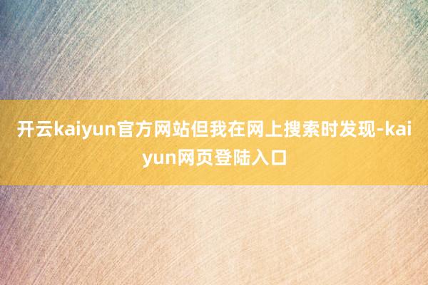 开云kaiyun官方网站但我在网上搜索时发现-kaiyun网页登陆入口