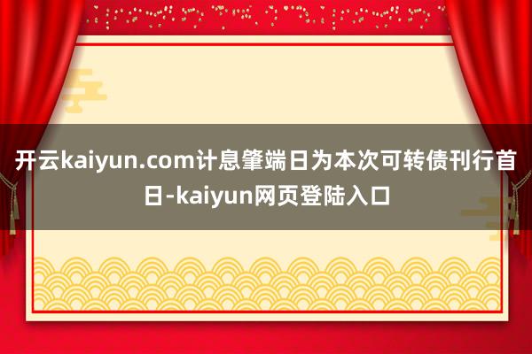 开云kaiyun.com计息肇端日为本次可转债刊行首日-kaiyun网页登陆入口