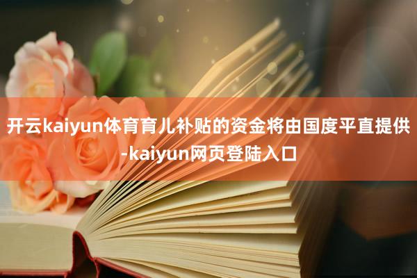 开云kaiyun体育育儿补贴的资金将由国度平直提供-kaiyun网页登陆入口