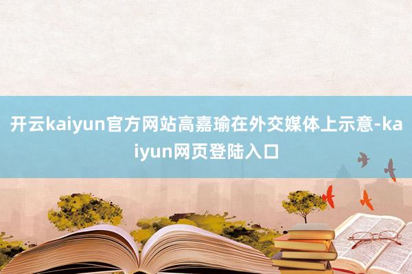 开云kaiyun官方网站高嘉瑜在外交媒体上示意-kaiyun网页登陆入口