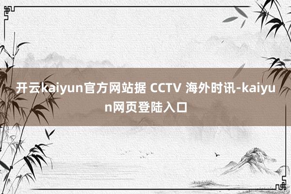 开云kaiyun官方网站据 CCTV 海外时讯-kaiyun网页登陆入口
