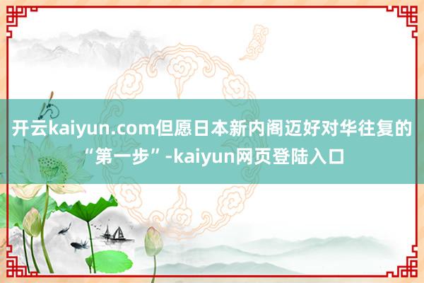 开云kaiyun.com但愿日本新内阁迈好对华往复的“第一步”-kaiyun网页登陆入口