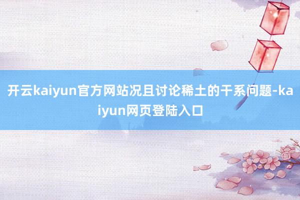 开云kaiyun官方网站况且讨论稀土的干系问题-kaiyun网页登陆入口