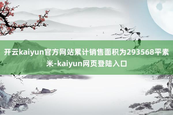 开云kaiyun官方网站累计销售面积为293568平素米-kaiyun网页登陆入口