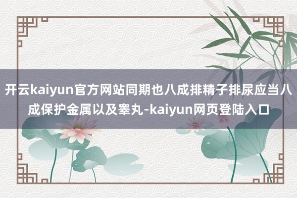 开云kaiyun官方网站同期也八成排精子排尿应当八成保护金属以及睾丸-kaiyun网页登陆入口