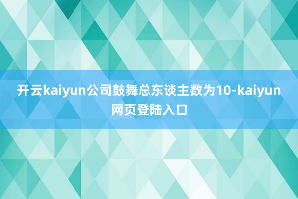 开云kaiyun公司鼓舞总东谈主数为10-kaiyun网页登陆入口
