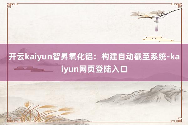 开云kaiyun 智昇氧化铝:构建自动截至系统-kaiyun网页登陆入口