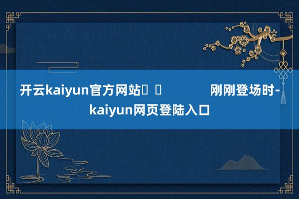 开云kaiyun官方网站		            　　刚刚登场时-kaiyun网页登陆入口