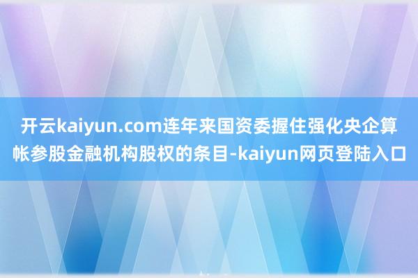开云kaiyun.com连年来国资委握住强化央企算帐参股金融机构股权的条目-kaiyun网页登陆入口