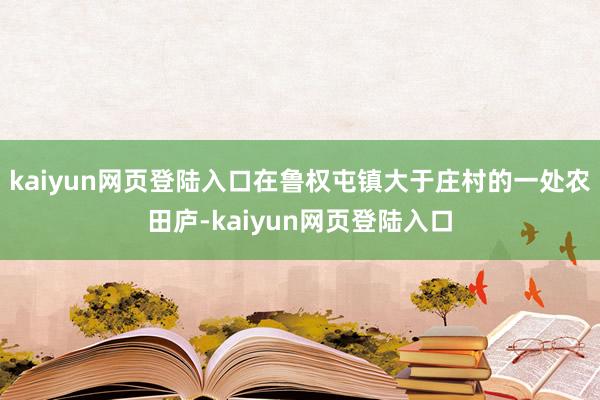 kaiyun网页登陆入口在鲁权屯镇大于庄村的一处农田庐-kaiyun网页登陆入口