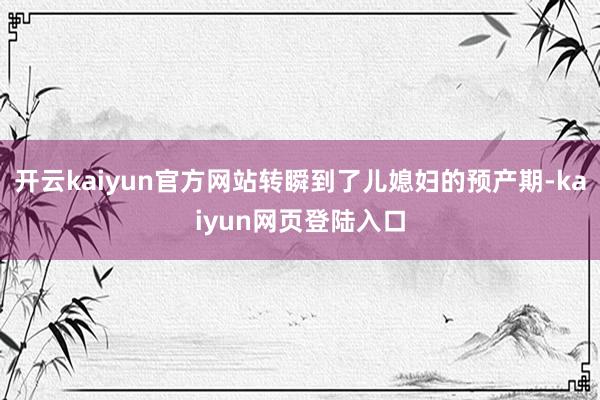 开云kaiyun官方网站转瞬到了儿媳妇的预产期-kaiyun网页登陆入口