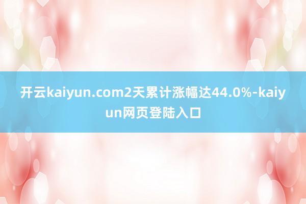 开云kaiyun.com2天累计涨幅达44.0%-kaiyun网页登陆入口