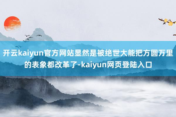 开云kaiyun官方网站显然是被绝世大能把方圆万里的表象都改革了-kaiyun网页登陆入口
