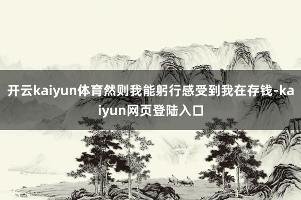 开云kaiyun体育然则我能躬行感受到我在存钱-kaiyun网页登陆入口