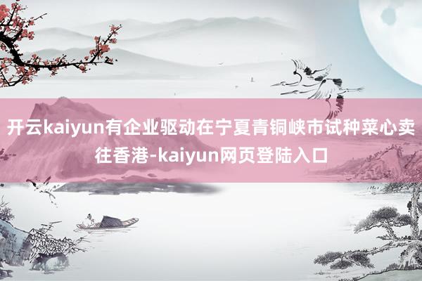 开云kaiyun有企业驱动在宁夏青铜峡市试种菜心卖往香港-kaiyun网页登陆入口