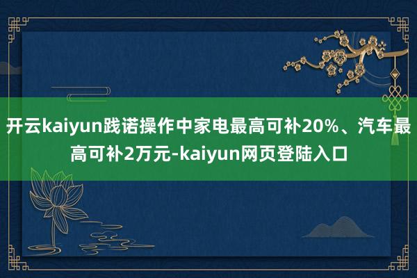 开云kaiyun践诺操作中家电最高可补20%、汽车最高可补2万元-kaiyun网页登陆入口