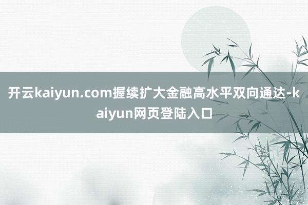 开云kaiyun.com握续扩大金融高水平双向通达-kaiyun网页登陆入口