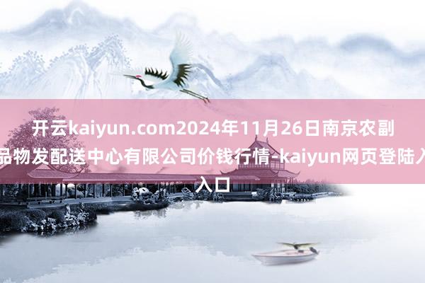 开云kaiyun.com2024年11月26日南京农副居品物发配送中心有限公司价钱行情-kaiyun网页登陆入口