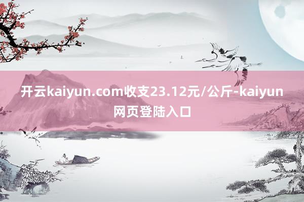 开云kaiyun.com收支23.12元/公斤-kaiyun网页登陆入口