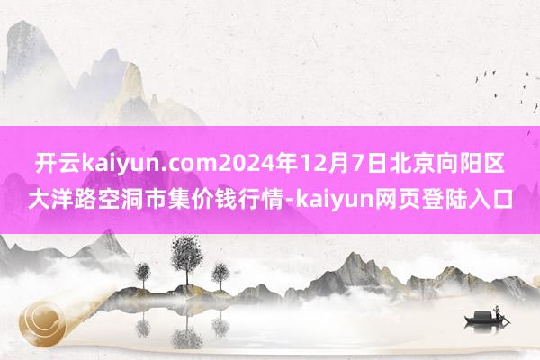 开云kaiyun.com2024年12月7日北京向阳区大洋路空洞市集价钱行情-kaiyun网页登陆入口