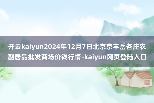 开云kaiyun2024年12月7日北京京丰岳各庄农副居品批发商场价钱行情-kaiyun网页登陆入口