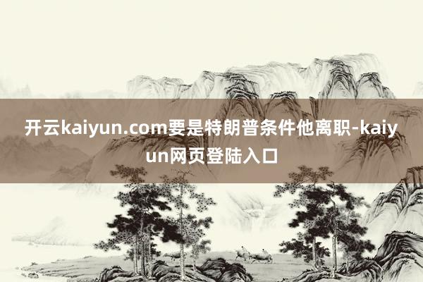 开云kaiyun.com要是特朗普条件他离职-kaiyun网页登陆入口
