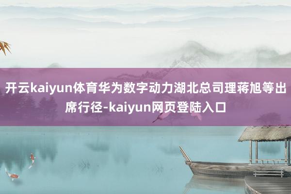 开云kaiyun体育华为数字动力湖北总司理蒋旭等出席行径-kaiyun网页登陆入口