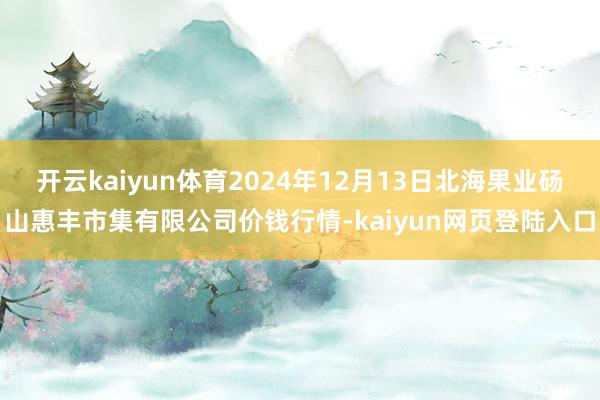 开云kaiyun体育2024年12月13日北海果业砀山惠丰市集有限公司价钱行情-kaiyun网页登陆入口