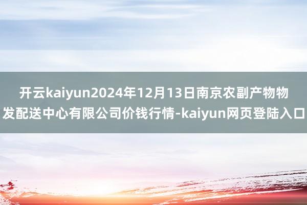 开云kaiyun2024年12月13日南京农副产物物发配送中心有限公司价钱行情-kaiyun网页登陆入口