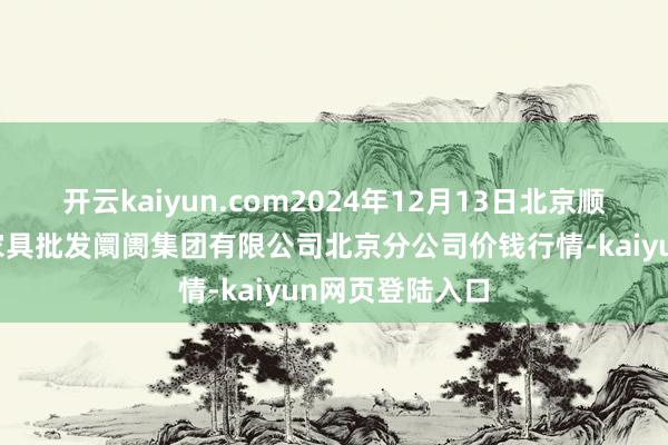 开云kaiyun.com2024年12月13日北京顺鑫石门海外农家具批发阛阓集团有限公司北京分公司价钱行情-kaiyun网页登陆入口