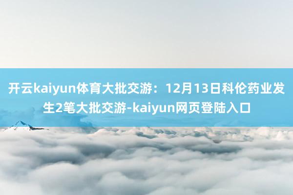 开云kaiyun体育大批交游:12月13日科伦药业发生2笔大批交游-kaiyun网页登陆入口