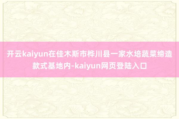 开云kaiyun　　在佳木斯市桦川县一家水培蔬菜缔造款式基地内-kaiyun网页登陆入口
