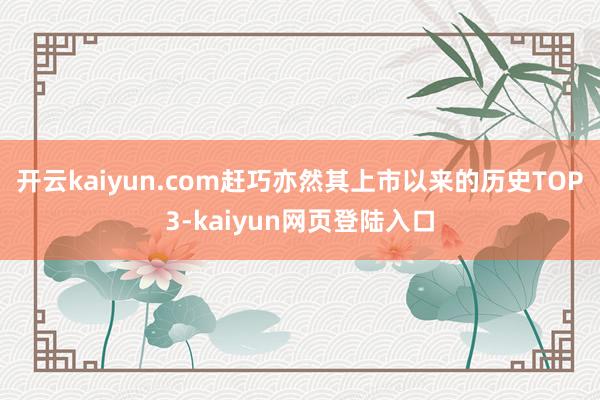 开云kaiyun.com赶巧亦然其上市以来的历史TOP3-kaiyun网页登陆入口