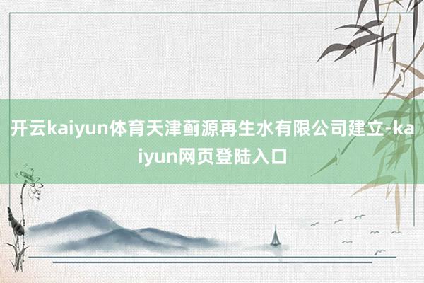 开云kaiyun体育天津蓟源再生水有限公司建立-kaiyun网页登陆入口
