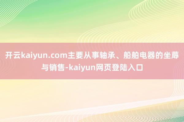 开云kaiyun.com主要从事轴承、船舶电器的坐蓐与销售-kaiyun网页登陆入口