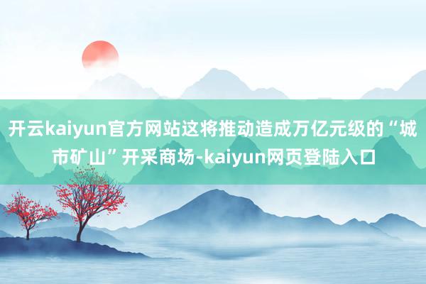 开云kaiyun官方网站这将推动造成万亿元级的“城市矿山”开采商场-kaiyun网页登陆入口