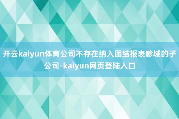 开云kaiyun体育公司不存在纳入团结报表畛域的子公司-kaiyun网页登陆入口