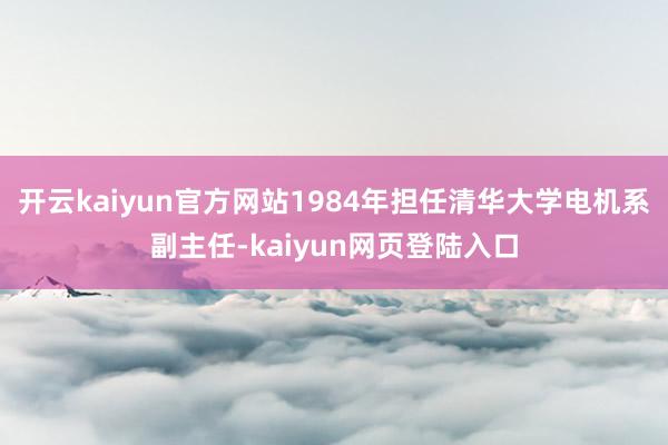 开云kaiyun官方网站1984年担任清华大学电机系副主任-kaiyun网页登陆入口