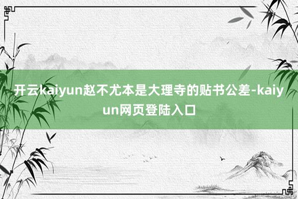 开云kaiyun赵不尤本是大理寺的贴书公差-kaiyun网页登陆入口