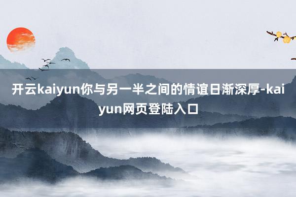 开云kaiyun你与另一半之间的情谊日渐深厚-kaiyun网页登陆入口
