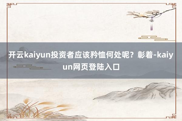 开云kaiyun投资者应该矜恤何处呢?彰着-kaiyun网页登陆入口