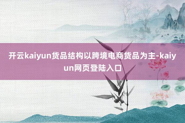 开云kaiyun货品结构以跨境电商货品为主-kaiyun网页登陆入口