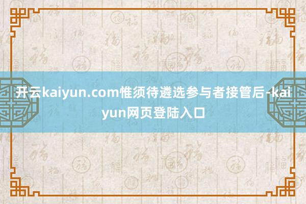 开云kaiyun.com惟须待遴选参与者接管后-kaiyun网页登陆入口