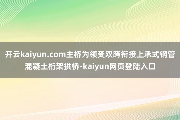 开云kaiyun.com主桥为领受双跨衔接上承式钢管混凝土桁架拱桥-kaiyun网页登陆入口